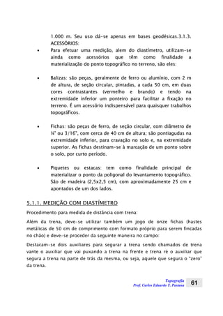 Topografia
Prof. Carlos Eduardo T. Pastana 61
1.000 m. Seu uso dá-se apenas em bases geodésicas.3.1.3.
ACESSÓRIOS:
• Para efetuar uma medição, alem do diastímetro, utilizam-se
ainda como acessórios que têm como finalidade a
materialização do ponto topográfico no terreno, são eles:
• Balizas: são peças, geralmente de ferro ou alumínio, com 2 m
de altura, de seção circular, pintadas, a cada 50 cm, em duas
cores contrastantes (vermelho e brando) e tendo na
extremidade inferior um ponteiro para facilitar a fixação no
terreno. É um acessório indispensável para quaisquer trabalhos
topográficos.
• Fichas: são peças de ferro, de seção circular, com diâmetro de
¼” ou 3/16”, com cerca de 40 cm de altura; são pontiagudas na
extremidade inferior, para cravação no solo e, na extremidade
superior. As fichas destinam-se à marcação de um ponto sobre
o solo, por curto período.
• Piquetes ou estacas: tem como finalidade principal de
materializar o ponto da poligonal do levantamento topográfico.
São de madeira (2,5x2,5 cm), com aproximadamente 25 cm e
apontados de um dos lados.
5.1.1. MEDIÇÃO COM DIASTÍMETRO
Procedimento para medida de distância com trena:
Além da trena, deve-se utilizar também um jogo de onze fichas (hastes
metálicas de 50 cm de comprimento com formato próprio para serem fincadas
no chão) e deve-se proceder da seguinte maneira no campo:
Destacam-se dois auxiliares para segurar a trena sendo chamados de trena
vante o auxiliar que vai puxando a trena na frente e trena ré o auxiliar que
segura a trena na parte de trás da mesma, ou seja, aquele que segura o “zero”
da trena.
 