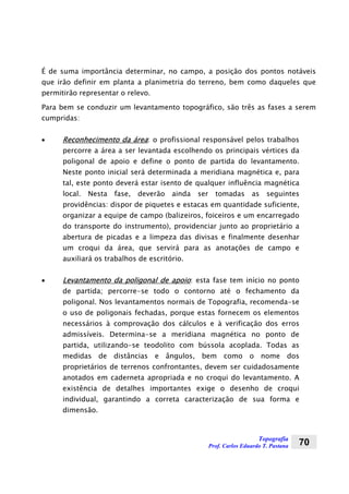 Topografia
Prof. Carlos Eduardo T. Pastana 70
É de suma importância determinar, no campo, a posição dos pontos notáveis
que irão definir em planta a planimetria do terreno, bem como daqueles que
permitirão representar o relevo.
Para bem se conduzir um levantamento topográfico, são três as fases a serem
cumpridas:
• Reconhecimento da área: o profissional responsável pelos trabalhos
percorre a área a ser levantada escolhendo os principais vértices da
poligonal de apoio e define o ponto de partida do levantamento.
Neste ponto inicial será determinada a meridiana magnética e, para
tal, este ponto deverá estar isento de qualquer influência magnética
local. Nesta fase, deverão ainda ser tomadas as seguintes
providências: dispor de piquetes e estacas em quantidade suficiente,
organizar a equipe de campo (balizeiros, foiceiros e um encarregado
do transporte do instrumento), providenciar junto ao proprietário a
abertura de picadas e a limpeza das divisas e finalmente desenhar
um croqui da área, que servirá para as anotações de campo e
auxiliará os trabalhos de escritório.
• Levantamento da poligonal de apoio: esta fase tem início no ponto
de partida; percorre-se todo o contorno até o fechamento da
poligonal. Nos levantamentos normais de Topografia, recomenda-se
o uso de poligonais fechadas, porque estas fornecem os elementos
necessários à comprovação dos cálculos e à verificação dos erros
admissíveis. Determina-se a meridiana magnética no ponto de
partida, utilizando-se teodolito com bússola acoplada. Todas as
medidas de distâncias e ângulos, bem como o nome dos
proprietários de terrenos confrontantes, devem ser cuidadosamente
anotados em caderneta apropriada e no croqui do levantamento. A
existência de detalhes importantes exige o desenho de croqui
individual, garantindo a correta caracterização de sua forma e
dimensão.
 