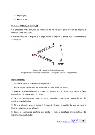 Topografia
Prof. Carlos Eduardo T. Pastana 74
• Repetição;
• Reiteração.
6.3.1. – MEDIDA SIMPLES
É o processo mais simples de medição de um ângulo, pois o valor do ângulo é
medido uma única vez.
Considerando-se a Figura 6.2, seja medir o ângulo a entre dois alinhamentos
5-4 e 5-6.
Figura 6.2 – Medição de ângulo simples
(Adaptado de Baitelli/Weschenfelder - Topografia Aplicada à Agronomia)
Procedimento:
1) Instalar e nivelar o teodolito no ponto 5;
2) Soltar os parafusos dos movimentos da alidade e do limbo;
3) Acertar, aproximadamente, o zero do vernier e o do limbo horizontal e fixar
o parafuso de movimento do limbo;
4) Acertar, exatamente, zero a zero, usando o parafuso micrométrico do
movimento do limbo;
5) Girar a alidade, visar o ponto 4 (visada à ré) com o auxílio da alça de mira e
fixar o movimento da alidade;
6) Fazer a colimação perfeita do ponto 4 com o parafuso micrométrico do
movimento da alidade;
 