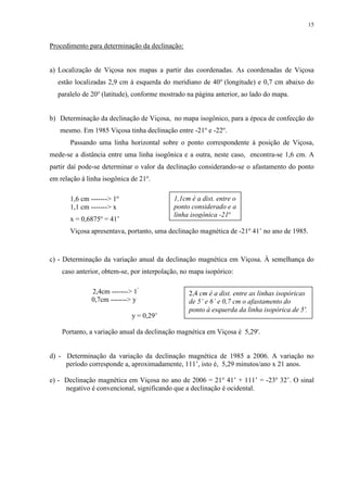 15 
Procedimento para determinação da declinação: 
a) Localização de Viçosa nos mapas a partir das coordenadas. As coordenadas de Viçosa 
estão localizadas 2,9 cm à esquerda do meridiano de 40o (longitude) e 0,7 cm abaixo do 
paralelo de 20o (latitude), conforme mostrado na página anterior, ao lado do mapa. 
b) Determinação da declinação de Viçosa, no mapa isogônico, para a época de confecção do 
mesmo. Em 1985 Viçosa tinha declinação entre -21o e -22o. 
Passando uma linha horizontal sobre o ponto correspondente à posição de Viçosa, 
mede-se a distância entre uma linha isogônica e a outra, neste caso, encontra-se 1,6 cm. A 
partir daí pode-se determinar o valor da declinação considerando-se o afastamento do ponto 
em relação à linha isogônica de 21o. 
1,6 cm -------> 1o 
1,1cm é a dist. entre o 
1,1 cm -------> x 
ponto considerado e a 
linha isogônica -21o 
x = 0,6875o = 41’ 
Viçosa apresentava, portanto, uma declinação magnética de -21o 41’ no ano de 1985. 
c) - Determinação da variação anual da declinação magnética em Viçosa. À semelhança do 
caso anterior, obtem-se, por interpolação, no mapa isopórico: 
2,4cm -------> 1’ 
0,7cm -------> y 
y = 0,29’ 
2,4 cm é a dist. entre as linhas isopóricas 
de 5’ e 6’ e 0,7 cm o afastamento do 
ponto à esquerda da linha isopórica de 5'. 
Portanto, a variação anual da declinação magnética em Viçosa é 5,29'. 
d) - Determinação da variação da declinação magnética de 1985 a 2006. A variação no 
período corresponde a, aproximadamente, 111’, isto é, 5,29 minutos/ano x 21 anos. 
e) - Declinação magnética em Viçosa no ano de 2006 = 21o 41’ + 111’ = -23o 32’. O sinal 
negativo é convencional, significando que a declinação é ocidental. 
 
