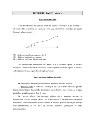 17 
TOPOGRAFIA BÁSICA - teórica 05 
Medição de Distâncias 
Num levantamento topográfico, além de ângulos horizontais e de inclinação é 
necessário obter a distância que separa os pontos que caracterizam a superfície do terreno. 
Considere a figura abaixo: 
 
A B’ 
AB = distância natural entre os pontos A e B; 
AB’= distância horizontal ou reduzida; 
BB’= distância vertical ou diferença de nível. 
B 
Na representação planimétrica dos pontos A e B utiliza-se, apenas, a distância 
horizontal. Tanto a distância horizontal como a vertical podem ser obtidas a partir da distância 
inclinada (natural) e do ângulo de inclinação do terreno. 
Processos de medição de distâncias 
Os processos de determinação de distâncias podem ser diretos e indiretos. 
A) Processo direto: A distância é obtida por meio de unidades retilíneas aplicadas 
diretamente no terreno, denominadas diastímetros. Os diastímetros mais comuns são as trenas 
que podem ser de lona, aço ou fibra de vidro. 
B) Processo indireto: Nos processos indiretos não é necessário percorrer os 
alinhamentos a serem medidos. Nesse caso, o instrumento é instalado num extremo do 
alinhamento e um complemento noutro extremo. A distância pode ser obtida por princípio 
ótico (estadimetria) ou por meio de princípio eletrônico (propagação de ondas 
eletromagnéticas). 
 