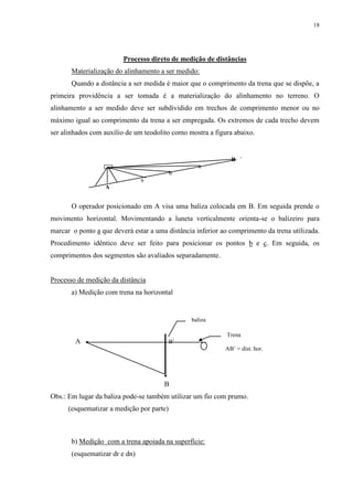 18 
Processo direto de medição de distâncias 
Materialização do alinhamento a ser medido: 
Quando a distância a ser medida é maior que o comprimento da trena que se dispõe, a 
primeira providência a ser tomada é a materialização do alinhamento no terreno. O 
alinhamento a ser medido deve ser subdividido em trechos de comprimento menor ou no 
máximo igual ao comprimento da trena a ser empregada. Os extremos de cada trecho devem 
ser alinhados com auxílio de um teodolito como mostra a figura abaixo. 
B 
O operador posicionado em A visa uma baliza colocada em B. Em seguida prende o 
movimento horizontal. Movimentando a luneta verticalmente orienta-se o balizeiro para 
marcar o ponto a que deverá estar a uma distância inferior ao comprimento da trena utilizada. 
Procedimento idêntico deve ser feito para posicionar os pontos b e c. Em seguida, os 
comprimentos dos segmentos são avaliados separadamente. 
Processo de medição da distância 
a) Medição com trena na horizontal 
A  B’ 
 
B 
baliza 
Obs.: Em lugar da baliza pode-se também utilizar um fio com prumo. 
(esquematizar a medição por parte) 
b) Medição com a trena apoiada na superfície: 
(esquematizar dr e dn) 
Trena 
AB’ = dist. hor. 
c 
b 
a 
A 
 