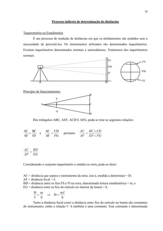 20 
Processo indireto de determinação de distâncias 
Taqueometria ou Estadimetria 
É um processo de medição de distâncias em que os alinhamentos são medidos sem a 
necessidade de percorrê-los. Os instrumentos utilizados são denominados taqueômetros. 
Existem taqueômetros denominados normais e autoredutores. Trataremos dos taqueômetros 
normais. 
A B 
Princípio de funcionamento: 
FS 
FM 
FI 
B 
E 
A F C 
D 
G 
Dos triângulos ABC, AEF, ACD E AFG, pode-se tirar as seguintes relações: 
AC 
AF 
BC 
EF 
e 
AC 
AF 
CD 
FG 
  portanto  
 
 
 
AC 
AF 
BC CD 
EF FG 
AC 
AF 
BD 
EG 
Considerando o conjunto taqueômetro e estádia ou mira, pode-se dizer: 
AC = distância que separa o instrumento da mira, isto é, medida a determinar = D; 
AF = distância focal = f; 
BD = distância entre os fios FS e FI na mira, denominada leitura estadimétrica = m; e 
EG = distância entre os fios do retículo no interior da luneta = h. 
D 
f 
m 
h 
D 
mf 
h 
   
FS 
FM 
FI 
Tanto a distância focal como a distância entre fios do retículo na luneta são constantes 
do instrumento, então a relação f / h também é uma constante. Esta constante é denominada 
 