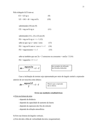23 
Pelo triângulo LCE tem-se: 
CE = LE tg  (9) 
LE = AG = dr = mg cos2 (10) 
substituindo (10) em (9) 
CE = mg cos2 tg  (11) 
substituindo (11) , (3) e (5) em (8) 
FG = mg cos2 tg  + i - l (12) 
sabe-se que: tg  = sen / cos (13) 
FG = mg cos2 sen  / cos  + i - l (14) 
FG = mgcossen + i - l (15) 
sabe-se também que sen 2 = 2 sencos ou cossen = sen2 / 2 (16) 
FG = mgsen2 / 2 + i - l 
dn    
i l 
mgsen2 
2 
 
dar exemplos de utilização 
das fórmulas deduzidas 
Caso a inclinação do terreno seja representada por meio do ângulo zenital a expressão 
anterior de ser reescrita como abaixo: 
dn    
i l 
mgsen2Z 
2 
Observe que a expressão 
não se alterou 
Erros nas medições estadimétricas: 
a) Erro na leitura da mira 
- depende da distância 
- depende da capacidade de aumento da luneta 
- depende da espessura dos fios do retículo 
- depende da refração atmosférica 
b) Erro nas leituras de ângulos verticais. 
c) Erro devido a falta de verticalidade da mira. (esquematizar). 
 