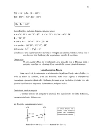 36 
D + 180º (l-2) - E = 180º l 
D + 180º l - 360º -E = 180º l 
Σ D - Σ E = 360º 
Considerando a caderneta de campo anterior temos: 
Σ D = 76º 10’ + 108º 30’ + 92º 10’ + 34º 00’ + 111º 04’ = 421º 54’ 
Σ E = 62º 05’ 
Σ D - Σ E = 421º 54’ - 62º 05’ = 359º 49’ 
erro angular = 360º 00’ - 359º 49’ = 11’ 
Tolerância  5' l  5' 6  12' 
Conclusão: o erro angular cometido durante as operações de campo é permitido. Nesse caso o 
erro deve ser distribuído para dar sequência ao trabalho de escritório. 
Observação: 
O erro angular obtido no levantamento deve coincidir com a diferença entre o 
primeiro rumo lido e o calculado. Caso contrário há erro no cálculo dos rumos. 
Caminhamento a Bússola 
Nesse método de levantamento, os alinhamentos da poligonal básica são definidos por 
meio de rumos ou azimutes, além das distâncias. Para locais sujeitos a interferências 
magnéticas o presente método não é indicado, tornando-se de baixíssima precisão, pois não 
permite identificar erro angular de fechamento da poligonal básica. 
Controle de medição angular 
O controle consiste em comparar a leitura de dois ângulos lidos no limbo da bússola, 
nas extremidades do alinhamento. 
a) - Bússolas graduadas para rumos: 
NM NM 
B 
A 
60º NE 
60º SO 
os rumos deverão ter o 
mesmo valor numérico 
porém em quadrantes 
diametralmente opostos 
Rumo a-b = 60º NE ---------> Rumo b-a = 60º SO 
 