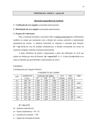 38 
TOPOGRAFIA BÁSICA - teórica 09 
Operações topográficas de escritório 
1 - Verificação do erro angular (comentado anteriormente) 
2 - Distribuição do erro angular (comentado anteriormente) 
3 - Preparo de Cadernetas: 
Para a confecção da planta é necessário obter a distância horizontal dos alinhamentos 
medidos no campo que juntamente com a direção dos mesmos permitirá a representação 
planimétrica do terreno. A distância horizontal ou reduzida é calculada pela fórmula: 
dr = mg cos2 (no caso de medição estadimétrica). A direção corresponde aos rumos ou 
azimutes corrigidos conforme mostrado anteriormente. 
A parte altimétrica da planta é representada a partir das diferenção de nível que 
podem ser obtidas por meio da fórmula: dn = mgsen2/2 + i - l . A partir das dn obtém-se as 
cotas ou altitudes que possibilitarão a representação do relevo. 
EXEMPLO: 
Caminhamento por Ângulos Horários 
CADERNETA DE CAMPO 
EST AZIMUTES LEITURA DE MIRA ALT. ANG. OBS 
CALC. FI FM FS INSTR. VERT. 
0-1 109º 50’ 1.200 1.500 1.800 1.540 +3º 30’ 
1-a 200º 20’ 1.300 1.540 1.780 1.600 +2º 10’ casa 
1-2 69º 15’ 1.300 1.705 2.110 1.600 +6º 23’ 
2-b 205º 00’ 1.310 1.620 1.930 1.600 +3º 10’ poste 
2-3 161º 20’ 1.240 1.667 2.094 1.600 +4º 00’ 
3-4 211º 20’ 1.300 1.672 2.044 1.650 -4º 40’ 
4-5 277o 25’ 1.000 1.575 2.150 1.620 -3º 00’ 
4-c 338º 40’ 1.280 1.540 1.800 1.620 +1º 00’ casa 
5-0 357º 00’ 1.000 1.605 2.210 1.540 -2º 55’ 
dr = mg cos2 
dr = distância reduzida (m) 
m = leitura estadimétrica = FS - FI 
g = constante do teodolito = 100 
 = ângulo de inclinação da luneta 
 