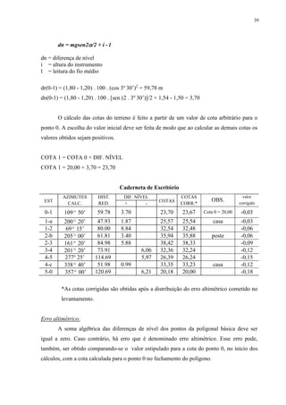 39 
dn = mgsen2/2 + i - l 
dn = diferença de nível 
i = altura do instrumento 
l = leitura do fio médio 
dr(0-1) = (1,80 - 1,20) . 100 . (cos 3o 30’)2 = 59,78 m 
dn(0-1) = (1,80 - 1,20) . 100 . [sen (2 . 3o 30’)]/2 + 1,54 - 1,50 = 3,70 
O cálculo das cotas do terreno é feito a partir de um valor de cota arbitrário para o 
ponto 0. A escolha do valor inicial deve ser feita de modo que ao calcular as demais cotas os 
valores obtidos sejam positivos. 
COTA 1 = COTA 0 + DIF. NÍVEL 
COTA 1 = 20,00 + 3,70 = 23,70 
Caderneta de Escritório 
EST 
AZIMUTES DIST. DIF. NÍVEL 
COTAS 
COTAS 
OBS. 
valor 
CALC. RED. + - CORR.* corrigido 
0- 1 109º 50’ 59. 78 3.7 0 23, 70 23, 67 Cota 0 = 20,00 -0, 03 
1-a 200º 20’ 47.93 1.87 25,57 25,54 casa -0,03 
1-2 69º 15’ 80.00 8.84 32,54 32,48 -0,06 
2-b 205º 00’ 61.81 3.40 35,94 35,88 poste -0,06 
2-3 161º 20’ 84.98 5.88 38,42 38,33 -0,09 
3-4 201º 20’ 73.91 6,06 32,36 32,24 -0,12 
4-5 277o 25’ 114.69 5,97 26,39 26,24 -0,15 
4-c 338º 40’ 51.98 0.99 33,35 33,23 casa -0,12 
5-0 357º 00’ 120.69 6,21 20,18 20,00 -0,18 
*As cotas corrigidas são obtidas após a distribuição do erro altimétrico cometido no 
levantamento. 
Erro altimétrico: 
A soma algébrica das diferenças de nível dos pontos da poligonal básica deve ser 
igual a zero. Caso contrário, há erro que é denominado erro altimétrico. Esse erro pode, 
também, ser obtido comparando-se o valor estipulado para a cota do ponto 0, no início dos 
cálculos, com a cota calculada para o ponto 0 no fechamento do polígono. 
 