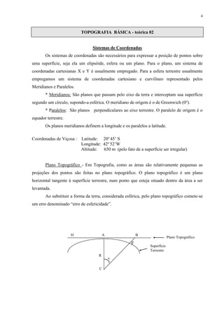 4 
TOPOGRAFIA BÁSICA - teórica 02 
Sistemas de Coordenadas 
Os sistemas de coordenadas são necessários para expressar a posição de pontos sobre 
uma superfície, seja ela um elipsóide, esfera ou um plano. Para o plano, um sistema de 
coordenadas cartesianas X e Y é usualmente empregado. Para a esfera terrestre usualmente 
empregamos um sistema de coordenadas cartesiano e curvilíneo representado pelos 
Meridianos e Paralelos. 
* Meridianos: São planos que passam pelo eixo da terra e interceptam sua superfície 
segundo um círculo, supondo-a esférica. O meridiano de origem é o de Greenwich (0o). 
* Paralelos: São planos perpendiculares ao eixo terrestre. O paralelo de origem é o 
equador terrestre. 
Os planos meridianos definem a longitude e os paralelos a latitude. 
Coordenadas de Viçosa : Latitude: 20o 45’ S 
Longitude: 42o 52’W 
Altitude: 650 m (pelo fato de a superfície ser irregular) 
Plano Topográfico - Em Topografia, como as áreas são relativamente pequenas as 
projeções dos pontos são feitas no plano topográfico. O plano topográfico é um plano 
horizontal tangente à superfície terrestre, num ponto que esteja situado dentro da área a ser 
levantada. 
Ao substituir a forma da terra, considerada esférica, pelo plano topográfico comete-se 
um erro denominado “erro de esfericidade”. 
H A B 
F 
R 
C 
 
Plano Topográfico 
Superfície 
Terrestre 
 