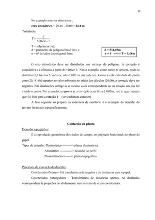 40 
No exemplo anterior observa-se : 
erro altimétrico = 20,18 - 20,00 = 0,18 m 
Tolerância: 
T 
d 
n 
 
 500 1 
T = tolerância (m); 
d = perímetro da poligonal base (m); e d = 534,05m 
n = no de lados da poligonal base. n = 6 -----> T = 0,48m 
O erro altimétrico deve ser distribuído nos vértices do polígono. A correção é 
cumulativa e é efetuada a partir do vértice 1. Nesse exemplo, como temos 6 vértices, pode-se 
distribuir 0,18m nos 6 vértices, isto é 0,03 m em cada um. Como a cota calculada do ponto 
zero (20,18) foi superior ao valor arbitrado no início dos cálculos (20,00), a correção deve ser 
negativa. Nas irradiações corrige-se o mesmo valor correspondente ao da estação em que foi 
visado o ponto. Por exemplo, no ponto a, a correção a ser feita é 0,03m, isto é, igual àquela 
que foi feita para a estação 1. (ver caderneta anterior) 
A fase seguinte ao preparo da caderneta de escritório é a execução do desenho do 
terreno levantado topograficamente. 
Confecção da planta 
Desenho topográfico: 
É a reprodução geométrica dos dados de campo, em projeção horizontal, no plano do 
papel. 
Tipos de desenho: Planimétrico ---------> planta planimétrica 
Altimétrico ------------> desenho do perfil 
Plani-altimétrico -----> planta topográfica 
Processos de execução do desenho: 
Coordenadas Polares - Há transferência de ângulos e de distâncias para o papel. 
Coordenadas Retangulares - Transferência de distâncias apenas. As distâncias 
correspondem às projeções do alinhamento num sistema de eixos coordenados. 
 