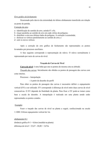 42 
Erro gráfico de fechamento 
Ocasionado pelo desvio da extremidade do último alinhamento transferido em relação 
ao ponto de partida. 
Correção do erro: 
a - identificação do sentido do erro, unindo 0’ a 0); 
b - traçar paralelas ao sentido do erro em cada vértice do polígono; 
b - distribuir o erro nos últimos lados do polígono. A correção é acumulada; 
c - deslocar os vértices paralelamente ao sentido do erro; e 
d - unir os novos vértices 
Após a correção do erro gráfico de fechamento são representados os pontos 
levantados por processos auxiliares. 
A fase seguinte corresponde à representação do relevo. O relevo normalmente é 
representado por meio de curvas de nível. 
Traçado de Curvas de Nível 
Curva de nível: é uma linha que une os pontos de mesma cota ou altitude. 
Traçado das curvas: Inicialmente são obtidos os pontos de passagem das curvas com 
cotas inteiras. 
Processos: - Interpolação 
- A partir do desenho do perfil 
Para obter os pontos de passagem das curvas é necessário definir o espaçamento 
vertical (EV) a ser utilizado. EV corresponde à diferença de nível entre duas curvas de nível 
consecutivas. O EV depende da finalidade da planta. Para fixar o EV pode-se tomar como 
base a escala do desenho. A interpolação é realizada em uma planta aonde estão 
representados os pontos cotados. 
Exemplo: 
Fazer o traçado das curvas de nível na planta a seguir, confeccionada na escala 
1:1000. Utilizar espaçamento vertical de 1m. 
alinhamento 0-1 
distância gráfica 0-1 = 6,0cm (medida na planta) 
diferença de nível = 23,67 - 20,00 = 3,67m 
 