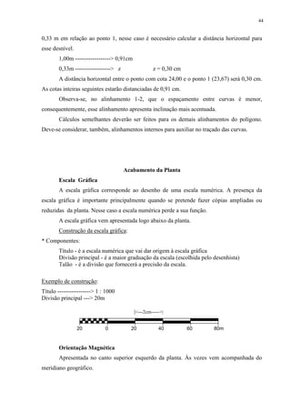 44 
0,33 m em relação ao ponto 1, nesse caso é necessário calcular a distância horizontal para 
esse desnível. 
1,00m ------------------> 0,91cm 
0,33m ------------------> z z = 0,30 cm 
A distância horizontal entre o ponto com cota 24,00 e o ponto 1 (23,67) será 0,30 cm. 
As cotas inteiras seguintes estarão distanciadas de 0,91 cm. 
Observa-se, no alinhamento 1-2, que o espaçamento entre curvas é menor, 
consequentemente, esse alinhamento apresenta inclinação mais acentuada. 
Cálculos semelhantes deverão ser feitos para os demais alinhamentos do polígono. 
Deve-se considerar, também, alinhamentos internos para auxiliar no traçado das curvas. 
Acabamento da Planta 
Escala Gráfica 
A escala gráfica corresponde ao desenho de uma escala numérica. A presença da 
escala gráfica é importante principalmente quando se pretende fazer cópias ampliadas ou 
reduzidas da planta. Nesse caso a escala numérica perde a sua função. 
A escala gráfica vem apresentada logo abaixo da planta. 
Construção da escala gráfica: 
* Componentes: 
Título - é a escala numérica que vai dar origem à escala gráfica 
Divisão principal - é a maior graduação da escala (escolhida pelo desenhista) 
Talão - é a divisão que fornecerá a precisão da escala. 
Exemplo de construção: 
Título -----------------> 1 : 1000 
Divisão principal ---> 20m 
|<---2cm----->| 
20 0 20 40 60 80m 
Orientação Magnética 
Apresentada no canto superior esquerdo da planta. Às vezes vem acompanhada do 
meridiano geográfico. 
 