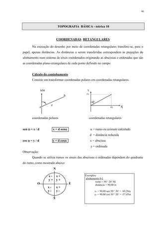 46 
TOPOGRAFIA BÁSICA - teórica 10 
COORDENADAS RETANGULARES 
Na execução do desenho por meio de coordenadas retangulares transfere-se, para o 
papel, apenas distâncias. As distâncias a serem transferidas correspondem às projeções do 
alinhamento num sistema de eixos coordenados originando as abscissas e ordenadas que são 
as coordenadas plano-retangulares de cada ponto definido no campo. 
Cálculo do caminhamento 
Consiste em transformar coordenadas polares em coordenadas retangulares. 
MM Y 
b 
 
 
d 
a xb X 
coordenadas polares coordenadas retangulares 
sen  = x / d x = d sen  = rumo ou azimute calculado 
d = distância reduzida 
cos  = y / d y = d cos x = abscissa 
y = ordenada 
Observação: 
Quando se utiliza rumos os sinais das abscissas e ordenadas dependem do quadrante 
do rumo, como mostrado abaixo: 
yb 
N 
x - x + 
y + y + 
O E 
x - x + 
y - y - 
S 
Exemplos: 
alinhamento 0-1 
rumo = 50º 20’ SE 
distância = 90,00 m 
x1 = 90,00 sen 50º 20’ = 69,28m 
y1 = 90,00 cos 50º 20’ = -57,45m 
 