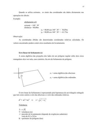 47 
Quando se utiliza azimutes, os sinais das coordenadas são dados diretamente nas 
operações de cálculo. 
Exemplo: 
alinhamento a-b 
azimute = 140º 30’ 
distância = 80,00m 
xb = 80,00 sen 140º 30’ = 50,89m 
yb = 80,00 cos 140º 30’ = - 61,73m 
Observação: 
As coordenadas obtidas são denominadas coordenadas relativas calculadas. Os 
valores encontrados podem conter erros resultantes do levantamento. 
Erro linear de fechamento (e) 
A soma algébrica das projeções dos lados de um polígono regular sobre dois eixos 
retangulares deve ser nula, caso contrário, há erro de fechamento do polígono. 
ey 
ex 
O erro linear de fechamento é representado pela hipotenusa de um triângulo retângulo 
que tem como catetos o erro das abscissas e o erro das ordenadas relativas. 
e2 = ex 
2 + ey 
2 2 
2  e = e  e x y 
Tolerância: 
T  t K 
T = tolerância (m) 
t = precisão do levantamento (depende de exigências cadastrais) 
varia de 0,2 a 2,0 m 
K = perímetro do polígono (km) 
ex = soma algébrica das abscissas 
ey = soma algébrica das ordenadas 
 