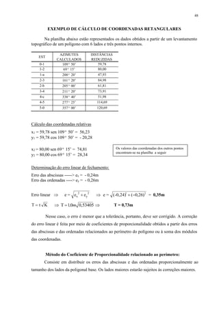 48 
EXEMPLO DE CÁLCULO DE COORDENADAS RETANGULARES 
Na planilha abaixo estão representados os dados obtidos a partir de um levantamento 
topográfico de um polígono com 6 lados e três pontos internos. 
EST 
AZIMUTES DISTÂNCIAS 
CALCULADOS REDUZIDAS 
0-1 109º 50’ 59,78 
1-2 69º 15’ 80,00 
1-a 200º 20’ 47,93 
2-3 161º 20’ 84,98 
2-b 205º 00’ 61,81 
3-4 211º 20’ 73,91 
4-c 338º 40’ 51,98 
4-5 277º 25’ 114,69 
5-0 357º 00’ 120,69 
Cálculo das coordenadas relativas 
x1 = 59,78 sen 109º 50’ = 56,23 
y1 = 59,78 cos 109º 50’ = - 20,28 
x2 = 80,00 sen 69º 15’ = 74,81 
y2 = 80,00 cos 69º 15’ = 28,34 
Determinação do erro linear de fechamento: 
Erro das abscissas -----> ex = - 0,24m 
Erro das ordenadas ----> ey = - 0,26m 
Os valores das coordenadas dos outros pontos 
encontram-se na planilha a seguir 
2 2 2 2  e = (-0,24)  (0,26) = 0,35m 
Erro linear  e = e  e x y 
T  t K  T 1,0m 0,53405  T = 0,73m 
Nesse caso, o erro é menor que a tolerância, portanto, deve ser corrigido. A correção 
do erro linear é feita por meio de coeficientes de proporcionalidade obtidos a partir dos erros 
das abscissas e das ordenadas relacionados ao perímetro do polígono ou à soma dos módulos 
das coordenadas. 
Método do Coeficiente de Proporcionalidade relacionado ao perímetro: 
Consiste em distribuir os erros das abscissas e das ordenadas proporcionalmente ao 
tamanho dos lados da poligonal base. Os lados maiores estarão sujeitos às correções maiores. 
 