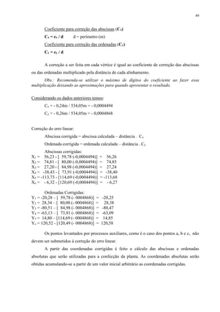 49 
Coeficiente para correção das abscissas (Cx) 
Cx = ex / d d = perímetro (m) 
Coeficiente para correção das ordenadas (Cy) 
Cy = ey / d 
A correção a ser feita em cada vértice é igual ao coeficiente de correção das abscissas 
ou das ordenadas multiplicado pela distância de cada alinhamento. 
Obs.: Recomenda-se utilizar o máximo de dígitos do coeficiente ao fazer essa 
multiplicação deixando as aproximações para quando apresentar o resultado. 
Considerando os dados anteriores temos: 
Cx = - 0,24m / 534,05m = - 0,0004494 
Cy = - 0,26m / 534,05m = - 0,0004868 
Correção do erro linear: 
Abscissa corrigida = abscissa calculada – distância . Cx 
Ordenada corrigida = ordenada calculada – distância . Cy 
Abscissas corrigidas: 
X1 = 56,23 - [ 59,78 (-0,0004494)] = 56,26 
X2 = 74,81 - [ 80,00 (-0,0004494)] = 74,85 
X3 = 27,20 - [ 84,98 (-0,0004494)] = 27,24 
X4 = -38,43 - [ 73,91 (-0,0004494)] = -38,40 
X5 = -113,73 - [114,69 (-0,0004494)] = -113,68 
Xo = - 6,32 - [120,69 (-0,0004494)] = - 6,27 
Ordenadas Corrigidas: 
Y1 = -20,28 – [ 59,78 (- 0004868)] = -20,25 
Y2 = 28,34 – [ 80,00 (- 0004868)] = 28,38 
Y3 = -80,51 – [ 84,98 (- 0004868)] = -80,47 
Y4 = -63,13 – [ 73,91 (- 0004868)] = -63,09 
Y5 = 14,80 – [114,69 (- 0004868)] = 14,85 
Yo = 120,52 - [120,49 (- 0004868)] = 120,58 
Os pontos levantados por processos auxiliares, como é o caso dos pontos a, b e c, não 
devem ser submetidos à correção do erro linear. 
A partir das coordenadas corrigidas é feito o cálculo das abscissas e ordenadas 
absolutas que serão utilizadas para a confecção da planta. As coordenadas absolutas serão 
obtidas acumulando-se a partir de um valor inicial arbitrário as coordenadas corrigidas. 
 