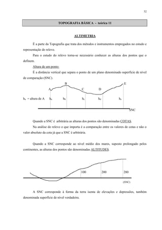 52 
TOPOGRAFIA BÁSICA - teórica 11 
ALTIMETRIA 
É a parte da Topografia que trata dos métodos e instrumentos empregados no estudo e 
representação do relevo. 
Para o estudo do relevo torna-se necessário conhecer as alturas dos pontos que o 
definem. 
Altura de um ponto: 
É a distância vertical que separa o ponto de um plano denominado superfície de nível 
de comparação (SNC). 
B E 
A C D 
ha = altura de A ha hb hc hd he 
SNC 
Quando a SNC é arbitrária as alturas dos pontos são denominadas COTAS. 
Na análise do relevo o que importa é a comparação entre os valores de cotas e não o 
valor absoluto da cota já que a SNC é arbitrária. 
Quando a SNC corresponde ao nível médio dos mares, suposto prolongado pelos 
continentes, as alturas dos pontos são denominadas ALTITUDES. 
100 200 280 
(SNC) 
A SNC corresponde à forma da terra isenta de elevações e depressões, também 
denominada superfície de nível verdadeira. 
 
