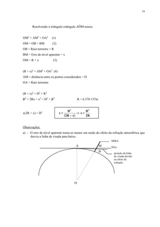 54 
Resolvendo o triângulo retângulo AÔM temos: 
OM2 = AM2 + OA2 (1) 
OM = OB + BM (2) 
OB = Raio terrestre = R 
BM = Erro de nível aparente = x 
OM = R + x (3) 
(R + x)2 = AM2 + OA2 (4) 
AM = distância entre os pontos considerados = D 
OA = Raio terrestre 
(R + x)2 = D2 + R2 
R2 + 2Rx + x2 = D2 + R2 R = 6.378.137m 
x(2R + x) = D2 
D 
x = 
D 
 2R x 
 2R 
x = 
2 2 
 
 
Observações: 
a) - O erro de nível aparente torna-se menor em razão do efeito da refração atmosférica que 
desvia a linha de visada para baixo. 
A M 
B 
O 
MIRA 
SNA 
posição da linha 
de visada devido 
ao efeito de 
refração 
 