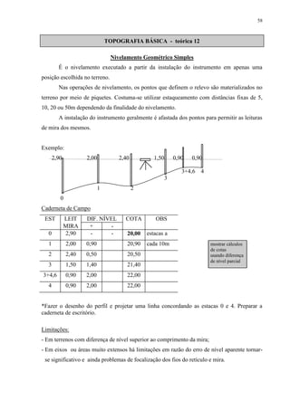 58 
TOPOGRAFIA BÁSICA - teórica 12 
Nivelamento Geométrico Simples 
É o nivelamento executado a partir da instalação do instrumento em apenas uma 
posição escolhida no terreno. 
Nas operações de nivelamento, os pontos que definem o relevo são materializados no 
terreno por meio de piquetes. Costuma-se utilizar estaqueamento com distâncias fixas de 5, 
10, 20 ou 50m dependendo da finalidade do nivelamento. 
A instalação do instrumento geralmente é afastada dos pontos para permitir as leituras 
de mira dos mesmos. 
Exemplo: 
2,90 2,00 2,40 1,50 0,90 0,90 
3 
1 2 
0 
Caderneta de Campo 
EST LEIT DIF. NÍVEL COTA 
S 
OBS 
MIRA + - 
0 2,90 - - 20,00 estacas a 
1 2,00 0,90 20,90 cada 10m 
2 2,40 0,50 20,50 
3 1,50 1,40 21,40 
3+4,6 0,90 2,00 22,00 
4 0,90 2,00 22,00 
3+4,6 4 
mostrar cálculos 
de cotas 
usando diferença 
de nível parcial 
*Fazer o desenho do perfil e projetar uma linha concordando as estacas 0 e 4. Preparar a 
caderneta de escritório. 
Limitações: 
- Em terrenos com diferença de nível superior ao comprimento da mira; 
- Em eixos ou áreas muito extensos há limitações em razão do erro de nível aparente tornar-se 
significativo e ainda problemas de focalização dos fios do retículo e mira. 
 