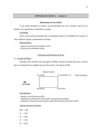 62 
TOPOGRAFIA BÁSICA - teórica 13 
Referências de Nível (RN) 
É um marco deixado no terreno, nas proximidades do eixo nivelado, cuja cota ou 
altitude vem registrada em caderneta de campo. 
Finalidade: 
Servir como ponto de partida para nivelamentos futuros em trabalhos de locação. É 
uma referência segura e permanente no terreno. 
Materialização: 
- marcos de concreto ou madeira de lei. 
- alicerces de construções (piso) 
Utilização da Referência de Nível 
a) - Locação de Obras 
Partindo-se de uma RN com cota igual a 20,00m, calcular as alturas de cortes e aterros 
para a construção de um galpão cujo piso deve ficar 1,5m abaixo da RN. 
esboço da área 
A (18,50) C (18,50) cotas do projeto 
B (18,50) D (18,50) 
RN (20,00) 
Procedimento: 
- Instalar o nível próximo à RN; 
- Determinar as leituras de mira da RN e dos pontos do projeto; 
- Calcular as leituras de mira da obra a partir da leitura de mira feita na RN. 
Leituras de mira do terreno: 
RN = 1,40 
A = 3,40 
B = 3,60 
C = 2,70 
D = 2,62 
 