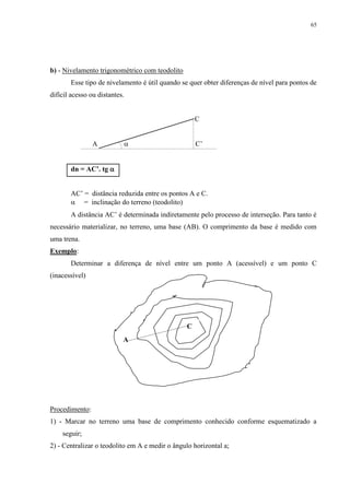 65 
b) - Nivelamento trigonométrico com teodolito 
Esse tipo de nivelamento é útil quando se quer obter diferenças de nível para pontos de 
difícil acesso ou distantes. 
C 
A  C’ 
dn = AC’. tg  
AC’ = distância reduzida entre os pontos A e C. 
 = inclinação do terreno (teodolito) 
A distância AC’ é determinada indiretamente pelo processo de interseção. Para tanto é 
necessário materializar, no terreno, uma base (AB). O comprimento da base é medido com 
uma trena. 
Exemplo: 
Determinar a diferença de nível entre um ponto A (acessível) e um ponto C 
(inacessível) 
A 
C 
Procedimento: 
1) - Marcar no terreno uma base de comprimento conhecido conforme esquematizado a 
seguir; 
2) - Centralizar o teodolito em A e medir o ângulo horizontal a; 
 