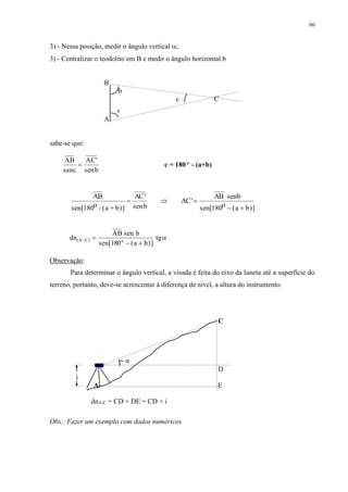 66 
3) - Nessa posição, medir o ângulo vertical ; 
3) - Centralizar o teodolito em B e medir o ângulo horizontal b 
B 
b 
c C 
A 
sabe-se que: 
AB 
senc 
AC' 
senb 
a 
 c = 180º - (a+b) 
AB 
sen[180o - (a + b)] 
AC' 
senb 
AC' 
AB senb 
sen[180o (a b)] 
   
  
dn 
AB sen b 
(AC) o tg  
sen[180  (a  
b)] 
 
Observação: 
Para determinar o ângulo vertical, a visada é feita do eixo da luneta até a superfície do 
terreno, portanto, deve-se acrescentar à diferença de nível, a altura do instrumento. 
C 
D 
i 
α 
A E 
dnA-C = CD + DE = CD + i 
Obs.: Fazer um exemplo com dados numéricos 
 