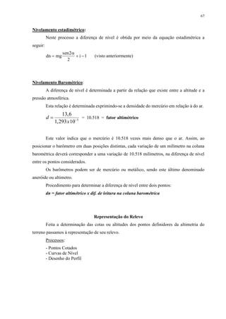 67 
Nivelamento estadimétrico: 
Neste processo a diferença de nível é obtida por meio da equação estadimétrica a 
seguir: 
dn mg 
sen2 
  i  l 
2 
 
(visto anteriormente) 
Nivelamento Barométrico: 
A diferença de nível é determinada a partir da relação que existe entre a altitude e a 
pressão atmosférica. 
Esta relação é determinada exprimindo-se a densidade do mercúrio em relação à do ar. 
d 
13 , 
6 
  
1 , 
293 x 
10 3 
= 10.518 = fator altimétrico 
Este valor indica que o mercúrio é 10.518 vezes mais denso que o ar. Assim, ao 
posicionar o barômetro em duas posições distintas, cada variação de um milímetro na coluna 
barométrica deverá corresponder a uma variação de 10.518 milímetros, na diferença de nível 
entre os pontos considerados. 
Os barômetros podem ser de mercúrio ou metálico, sendo este último denominado 
aneróide ou altimetro. 
Procedimento para determinar a diferença de nível entre dois pontos: 
dn = fator altimétrico x dif. de leitura na coluna barométrica 
Representação do Relevo 
Feita a determinação das cotas ou altitudes dos pontos definidores da altimetria do 
terreno passamos à representação de seu relevo. 
Processos: 
- Pontos Cotados 
- Curvas de Nível 
- Desenho do Perfil 
 