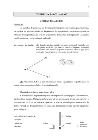 7 
TOPOGRAFIA BÁSICA - teórica 03 
MEDIÇÃO DE ÂNGULOS 
Introdução: 
Os trabalhos de campo de um levantamento topográfico se baseiam, principalmente, 
na medição de ângulos e distâncias. Dependendo do equipamento e técnica empregados na 
obtenção dessas grandezas, ter-se-á um levantamento de maior ou menor precisão. Os ângulos 
medidos podem ser horizontais e de inclinação. 
a) - ângulos horizontais - são ângulos diedros medidos no plano horizontal, limitados por 
dois planos verticais, cuja aresta é a vertical do ponto. O ângulo 
representa uma porção do plano horizontal limitada por duas 
semi-retas (lados) que tem a mesma origem (vértice). 
Obs. Os pontos A, B e C são denominados pontos topográficos. O ponto aonde se 
instala o instrumento de medição é denominado estação. 
Materialização de um ponto topográfico: 
A materialização do ponto topográfico é feita por meio de um piquete e de uma estaca, 
geralmente de madeira. O piquete, após ser cravado no terreno, deve ter sua parte superior a 
uma altura de 1 a 2 cm em relação à superfície. A estaca é utilizada para a identificação do 
ponto. Na medição do ângulo utiliza-se, ainda, uma baliza para assinalar o ponto topográfico 
sobre o piquete. 
materialização do ponto A: baliza 
- estacas 
- piquetes estaca piquete 
- balizas 
seção 
. transversal 
do piquete 
 B 
A  
 C 
a 
A, B, C = vértices 
A = origem do ângulo 
a = ângulo horizontal 
 