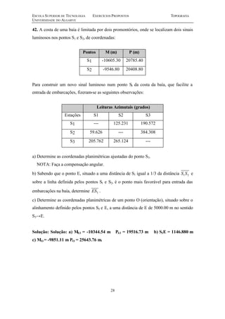 ESCOLA SUPERIOR DE TECNOLOGIA EXERCÍCIOS PROPOSTOS TOPOGRAFIA 
UNIVERSIDADE DO ALGARVE 
42. A costa de uma baía é limitada por dois promontórios, onde se localizam dois sinais 
luminosos nos pontos S1 e S2, de coordenadas: 
Pontos M (m) P (m) 
S1 -10605.30 20785.40 
S2 -9546.80 20408.80 
Para construir um novo sinal luminoso num ponto S3 da costa da baía, que facilite a 
entrada de embarcações, fizeram-se as seguintes observações: 
Leituras Azimutais (grados) 
Estações S1 S2 S3 
S1 --- 125.231 190.572 
S2 59.626 --- 384.308 
S3 205.762 265.124 --- 
a) Determine as coordenadas planimétricas ajustadas do ponto S3. 
NOTA: Faça a compensação angular. 
b) Sabendo que o ponto E, situado a uma distância de S1 igual a 1/3 da distância 1 2 S S e 
sobre a linha definida pelos pontos S1 e S2, é o ponto mais favorável para entrada das 
embarcações na baía, determine 3 ES . 
c) Determine as coordenadas planimétricas de um ponto O (orientação), situado sobre o 
alinhamento definido pelos pontos S3 e E, a uma distância de E de 5000.00 m no sentido 
S3®E. 
Solução: Solução: a) MS3 = -10344.54 m PS3 = 19516.73 m b) S3E = 1146.880 m 
c) MO = -9851.11 m PO = 25643.76 m. 
28 
 