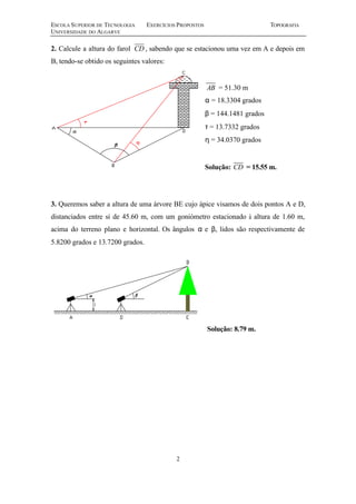ESCOLA SUPERIOR DE TECNOLOGIA EXERCÍCIOS PROPOSTOS TOPOGRAFIA 
UNIVERSIDADE DO ALGARVE 
2. Calcule a altura do farol CD , sabendo que se estacionou uma vez em A e depois em 
B, tendo-se obtido os seguintes valores: 
2 
AB = 51.30 m 
a = 18.3304 grados 
b = 144.1481 grados 
t = 13.7332 grados 
h = 34.0370 grados 
Solução: CD = 15.55 m. 
3. Queremos saber a altura de uma árvore BE cujo ápice visamos de dois pontos A e D, 
distanciados entre si de 45.60 m, com um goniómetro estacionado à altura de 1.60 m, 
acima do terreno plano e horizontal. Os ângulos a e b, lidos são respectivamente de 
5.8200 grados e 13.7200 grados. 
Solução: 8.79 m. 
 