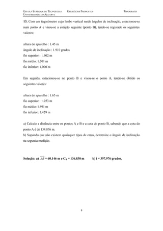 ESCOLA SUPERIOR DE TECNOLOGIA EXERCÍCIOS PROPOSTOS TOPOGRAFIA 
UNIVERSIDADE DO ALGARVE 
13. Com um taqueómetro cujo limbo vertical mede ângulos de inclinação, estacionou-se 
num ponto A e visou-se a estação seguinte (ponto B), tendo-se registado os seguintes 
valores: 
8 
altura do aparelho : 1.45 m 
ângulo de inclinação : 1.910 grados 
fio superior : 1.602 m 
fio médio: 1.301 m 
fio inferior: 1.000 m 
Em seguida, estacionou-se no ponto B e visou-se o ponto A, tendo-se obtido os 
seguintes valores: 
altura do aparelho : 1.65 m 
fio superior : 1.953 m 
fio médio: 1.691 m 
fio inferior: 1.429 m 
a) Calcule a distância entre os pontos A e B e a cota do ponto B, sabendo que a cota do 
ponto A é de 134.876 m. 
b) Supondo que não existem quaisquer tipos de erros, determine o ângulo de inclinação 
na segunda medição. 
Solução: a) AB = 60.146 m e CB = 136.830 m b) i = 397.976 grados. 
 