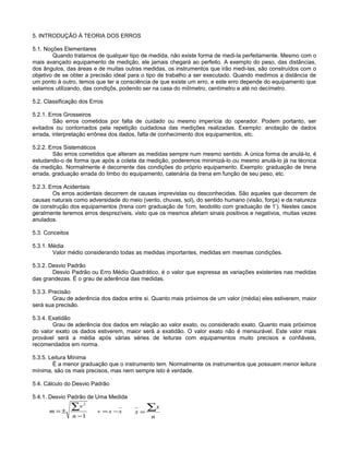 5. INTRODUÇÃO À TEORIA DOS ERROS
5.1. Noções Elementares
Quando tratamos de qualquer tipo de medida, não existe forma de medi-la perfeitamente. Mesmo com o
mais avançado equipamento de medição, ele jamais chegará ao perfeito. A exemplo do peso, das distâncias,
dos ângulos, das áreas e de muitas outras medidas, os instrumentos que irão medi-las, são construídos com o
objetivo de se obter a precisão ideal para o tipo de trabalho a ser executado. Quando medimos a distância de
um ponto à outro, temos que ter a consciência de que existe um erro, e este erro depende do equipamento que
estamos utilizando, das condiçõs, podendo ser na casa do milímetro, centímetro e até no decímetro.
5.2. Classificação dos Erros
5.2.1. Erros Grosseiros
São erros cometidos por falta de cuidado ou mesmo imperícia do operador. Podem portanto, ser
evitados ou contornados pela repetição cuidadosa das medições realizadas. Exemplo: anotação de dados
errada, interpretação errônea dos dados, falta de conhecimento dos equipamentos, etc.
5.2.2. Erros Sistemáticos
São erros cometidos que alteram as medidas sempre num mesmo sentido. A única forma de anulá-lo, é
estudando-o de forma que após a coleta da medição, poderemos minimizá-lo ou mesmo anulá-lo já na técnica
da medição. Normalmente é decorrente das condições do próprio equipamento. Exemplo: graduação de trena
errada, graduação errada do limbo do equipamento, catenária da trena em função de seu peso, etc.
5.2.3. Erros Acidentais
Os erros acidentais decorrem de causas imprevistas ou desconhecidas. São aqueles que decorrem de
causas naturais como adversidade do meio (vento, chuvas, sol), do sentido humano (visão, força) e da natureza
de construção dos equipamentos (trena com graduação de 1cm, teodolito com graduação de 1’). Nestes casos
geralmente teremos erros desprezíveis, visto que os mesmos afetam sinais positivos e negativos, muitas vezes
anulados.
5.3. Conceitos
5.3.1. Média
Valor médio considerando todas as medidas importantes, medidas em mesmas condições.
5.3.2. Desvio Padrão
Desvio Padrão ou Erro Médio Quadrático, é o valor que expressa as variações existentes nas medidas
das grandezas. É o grau de aderência das medidas.
5.3.3. Precisão
Grau de aderência dos dados entre si. Quanto mais próximos de um valor (média) eles estiverem, maior
será sua precisão.
5.3.4. Exatidão
Grau de aderência dos dados em relação ao valor exato, ou considerado exato. Quanto mais próximos
do valor exato os dados estiverem, maior será a exatidão. O valor exato não é mensurável. Este valor mais
provável será a média após várias séries de leituras com equipamentos muito precisos e confiáveis,
recomendados em norma.
5.3.5. Leitura Mínima
É a menor graduação que o instrumento tem. Normalmente os instrumentos que possuem menor leitura
mínima, são os mais precisos, mas nem sempre isto é verdade.
5.4. Cálculo do Desvio Padrão
5.4.1. Desvio Padrão de Uma Medida
1
2
−
±=
∑
n
v
m xxv −=
n
x
x
∑=
 