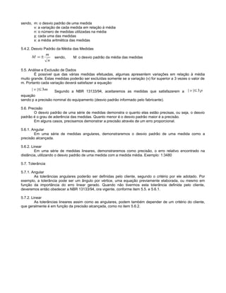 sendo, m: o desvio padrão de uma medida
v: a variação de cada medida em relação à média
n: o número de medidas utilizadas na média
x: cada uma das medidas
x: a média aritmética das medidas
5.4.2. Desvio Padrão da Média das Medidas
sendo, M: o desvio padrão da média das medidas
5.5. Análise e Exclusão de Dados
É possível que das várias medidas efetuadas, algumas apresentem variações em relação à média
muito grande. Estas medidas poderão ser excluídas somente se a variação (v) for superior a 3 vezes o valor de
m. Portanto cada variação deverá satisfazer a equação:
Segundo a NBR 13133/94, aceitaremos as medidas que satisfazerem a
equação
sendo p a precisão nominal do equipamento (desvio padrão informado pelo fabricante).
5.6. Precisão
O desvio padrão de uma série de medidas demonstra o quanto elas estão precisas, ou seja, o desvio
padrão é o grau de aderência das medidas. Quanto menor é o desvio padrão maior é a precisão.
Em alguns casos, precisamos demonstrar a precisão através de um erro proporcional.
5.6.1. Angular
Em uma série de medidas angulares, demonstraremos o desvio padrão de uma medida como a
precisão alcançada.
5.6.2. Linear
Em uma série de medidas lineares, demonstraremos como precisão, o erro relativo encontrado na
distância, utilizando o desvio padrão de uma medida com a medida média. Exemplo: 1:3480
5.7. Tolerância
5.7.1. Angular
As tolerâncias angulares poderão ser definidas pelo cliente, segundo o critério por ele adotado. Por
exemplo, a tolerância pode ser um ângulo por vértice, uma equação previamente elaborada, ou mesmo em
função da importância do erro linear gerado. Quando não tivermos esta tolerância definida pelo cliente,
deveremos então obedecer a NBR 13133/94, ora vigente, conforme item 5.5. e 5.6.1.
5.7.2. Linear
As tolerâncias lineares assim como as angulares, podem também depender de um critério do cliente,
que geralmente é em função da precisão alcançada, como no item 5.6.2.
n
m
M ±=
mv 3|| ≤ pv 3|| ≤
 
