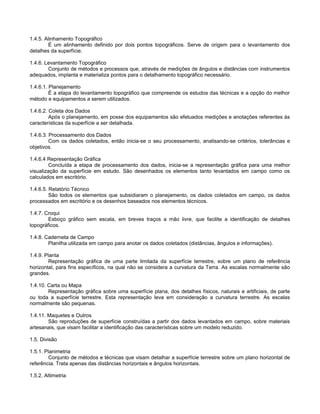 1.4.5. Alinhamento Topográfico
É um alinhamento definido por dois pontos topográficos. Serve de origem para o levantamento dos
detalhes da superfície.
1.4.6. Levantamento Topográfico
Conjunto de métodos e processos que, através de medições de ângulos e distâncias com instrumentos
adequados, implanta e materializa pontos para o detalhamento topográfico necessário.
1.4.6.1. Planejamento
É a etapa do levantamento topográfico que compreende os estudos das técnicas e a opção do melhor
método e equipamentos a serem utilizados.
1.4.6.2. Coleta dos Dados
Após o planejamento, em posse dos equipamentos são efetuados medições e anotações referentes às
características da superfície a ser detalhada.
1.4.6.3. Processamento dos Dados
Com os dados coletados, então inicia-se o seu processamento, analisando-se critérios, tolerâncias e
objetivos.
1.4.6.4 Representação Gráfica
Concluída a etapa de processamento dos dados, inicia-se a representação gráfica para uma melhor
visualização da superfície em estudo. São desenhados os elementos tanto levantados em campo como os
calculados em escritório.
1.4.6.5. Relatório Técnico
São todos os elementos que subsidiaram o planejamento, os dados coletados em campo, os dados
processados em escritório e os desenhos baseados nos elementos técnicos.
1.4.7. Croqui
Esboço gráfico sem escala, em breves traços a mão livre, que facilite a identificação de detalhes
topográficos.
1.4.8. Caderneta de Campo
Planilha utilizada em campo para anotar os dados coletados (distâncias, ângulos e informações).
1.4.9. Planta
Representação gráfica de uma parte limitada da superfície terrestre, sobre um plano de referência
horizontal, para fins específicos, na qual não se considera a curvatura da Terra. As escalas normalmente são
grandes.
1.4.10. Carta ou Mapa
Representação gráfica sobre uma superfície plana, dos detalhes físicos, naturais e artificiais, de parte
ou toda a superfície terrestre. Esta representação leva em consideração a curvatura terrestre. As escalas
normalmente são pequenas.
1.4.11. Maquetes e Outros
São reproduções de superfície construídas a partir dos dados levantados em campo, sobre materiais
artesanais, que visam facilitar a identificação das características sobre um modelo reduzido.
1.5. Divisão
1.5.1. Planimetria
Conjunto de métodos e técnicas que visam detalhar a superfície terrestre sobre um plano horizontal de
referência. Trata apenas das distâncias horizontais e ângulos horizontais.
1.5.2. Altimetria
 