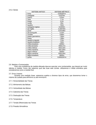 2.5.2. Gerais
SISTEMA ANTIGO SISTEMA MÉTRICO
1 linha = 0,002291m
1 polegada = 0,0275m
1 palmo = 0,22m
1 vara = 1,1m
1 braça = 2,2m
1 corda = 33m
1 quadra = 132m
1 polegada inglesa = 0,0254m
1 pé inglês = 0,30479m
1 jarda = 0,91438m
1 pé português = 0,33m
1 covado = 0,66m
1 passo geométrico = 1,65m
1 toesa = 1,98m
1 quadra uruguaia = 110m
1 quadra brasileira = 132m
1 milha brasileira = 2200m
1 milha terrestre = 1609,31m
1 milha métrica = 1833,33m
1 milha marítima = 1851,85m
1 légua métrica = 5500m
1 légua marítima = 5555,55m
1 légua brasileira = 6600m
1 ponto = 0,0002291m
2.6. Medida e Contramedida
Para uma conferência da medida efetuada deve-se executar uma contramedida, que deverá ser muito
idêntica à medida. Como não sabemos qual das duas está correta, utilizaremos a média aritmética para
considerarmos como a medida final.
2.7. Erros Lineares
Durante uma medição linear, estaremos sujeitos a diversos tipos de erros, que deveremos tomar o
máximo de cuidado para eliminá-lo ou até minimizá-lo.
2.7.1. Horizontalidade das Trenas
2.7.2. Alinhamento das Balizas
2.7.3. Verticalidade das Balizas
2.7.4. Catenária das Trenas
2.7.5. Graduação das Trenas
2.7.6. Temperatura
2.7.7. Tensão Diferenciada nas Trenas
2.7.8. Pressão Atmosférica
 