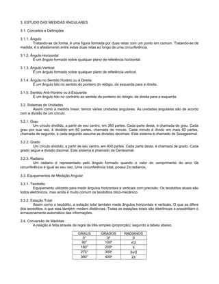 3. ESTUDO DAS MEDIDAS ANGULARES
3.1. Conceitos e Definições
3.1.1. Ângulo
Tratando-se da forma, é uma figura formada por duas retas com um ponto em comum. Tratando-se de
medida, é o afastamento entre estas duas retas ao longo de uma circunferência.
3.1.2. Ângulo Horizontal
É um ângulo formado sobre qualquer plano de referência horizontal.
3.1.3. Ângulo Vertical
Ë um ângulo formado sobre qualquer plano de referência vertical.
3.1.4. Ângulo no Sentido Horário ou à Direita
É um ângulo lido no sentido do ponteiro do relógio, da esquerda para a direita.
3.1.5. Sentido Anti-Horário ou à Esquerda
É um ângulo lido no contrário ao sentido do ponteiro do relógio, da direita para a esquerda.
3.2. Sistemas de Unidades
Assim como a medida linear, temos várias unidades angulares. As unidades angulares são de acordo
com a divisão de um círculo.
3.2.1. Grau
Um círculo dividido, a partir de seu centro, em 360 partes. Cada parte desta, é chamada de grau. Cada
grau por sua vez, é dividido em 60 partes, chamada de minuto. Cada minuto é divido em mais 60 partes,
chamada de segundo, e cada segundo assume as divisões decimais. Este sistema é chamado de Sexagesimal.
3.2.2. Grado
Um círculo dividido, a partir de seu centro, em 400 partes. Cada parte desta, é chamada de grado. Cada
grado segue a divisão decimal. Este sistema é chamado de Centesimal.
3.2.3. Radiano
Um radiano é representado pelo ângulo formado quando o valor do comprimento do arco da
circunferência é igual ao seu raio. Uma circunferência total, possui 2π radianos.
3.3. Equipamentos de Medição Angular
3.3.1. Teodolito
Equipamento utilizado para medir ângulos horizontais e verticais com precisão. Os teodolitos atuais são
todos eletrônicos, mas ainda é muito comum os teodolitos ótico-mecânico.
3.3.2. Estação Total
Assim como o teodolito, a estação total também mede ângulos horizontais e verticais. O que as difere
dos teodolitos, é que elas também medem distâncias. Todas as estações totais são eletrônicas e possibilitam o
armazenamento automático das informações.
3.4. Conversão de Medidas
A relação é feita através de regra de três simples (proporção), segundo a tabela abaixo.
GRAUS GRADOS RADIANOS
0° 0g
0
90° 100g
π/2
180° 200g
π
270° 300g
3π/2
360° 400g
2π
 