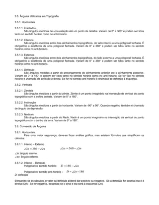 3.5. Ângulos Utilizados em Topografia
3.5.1. Horizontais
3.5.1.1. Irradiados
São ângulos medidos de uma estação até um ponto de detalhe. Variam de 0° a 360° e podem ser lidos
tanto no sentido horário como no anti-horário.
3.5.1.2. Internos
São ângulos medidos entre dois alinhamentos topográficos, do lado interno a uma poligonal fechada. É
obrigatório a existência de uma poligonal fechada. Variam de 0° a 360° e podem ser lidos tanto no sentido
horário como no anti-horário.
3.5.1.3. Externos
São ângulos medidos entre dois alinhamentos topográficos, do lado externo a uma poligonal fechada. É
obrigatório a existência de uma poligonal fechada. Variam de 0° a 360° e podem ser lidos tanto no sentido
horário como no anti-horário.
3.5.1.4. Deflexão
São ângulos medidos a partir do prolongamento do alinhamento anterior até o alinhamento posterior.
Variam de 0° a 180° e podem ser lidos tanto no sentido horário como no anti-horário. Se for lido no sentido
horário é chamada de deflexão à direita. Se for no sentido anti-horário é chamada de deflexão à esquerda.
3.5.2. Verticais
3.5.2.1. Zenitais
São ângulos medidos a partir do zênite. Zênite é um ponto imaginário na interseção da vertical do ponto
topográfico com a esfera celeste. Variam de 0° a 180°.
3.5.2.2. Inclinação
São ângulos medidos a partir do horizonte. Variam de -90° a 90°. Quando negativo também é chamado
de ângulo de depressão.
3.5.2.3. Nadirais
São ângulos medidos a partir do Nadir. Nadir é um ponto imaginário na interseção da vertical do ponto
topográfico com o centro da terra. Variam de 0° a 180°.
3.6. Conversão de Ângulos
3.6.1. Horizontais.
Para uma maior segurança, deve-se fazer análise gráfica, mas existem fórmulas que simplificam os
cálculos:
3.6.1.1. Interno – Externo
∠in: ângulo interno
∠ex: ângulo externo
3.6.1.2. Interno – Deflexão
Poligonal no sentido horário:
Poligonal no sentido anti-horário :
D: deflexão
Efetuando-se os cálculos, o valor da deflexão poderá dar positivo ou negativo. Se a deflexão for positiva ela é à
direita (Dd). Se for negativa, despreza-se o sinal e ela será à esquerda (De).
inex ∠−=∠ 360exin ∠−=∠ 360
inD ∠−=180
180−∠= inD
 