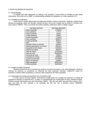 4. Estudo das Medidas de Superfície
4.1. Generalidades
A unidade que mais representa um espaço a ser ocupado, é sem dúvida as medidas de área (duas
dimensões). De acordo com a ABNT, a medida padrão utilizada em topografia, é o metro quadrado (m2
).
4.2. Unidades de Superfície
Ainda hoje se utilizam alguns tipos de áreas para facilitar a leitura e dimensão. Qualquer unidade linear
elevada ao quadrado, pode virar também unidade de área. Uma outra unidade que se utiliza é o hectare (ha),
que é igual a 10000m2
. Para a conversão de outras unidades, poderemos utilizar a tabela a seguir:
SISTEMA ANTIGO SISTEMA MÉTRICO
1 palmo quadrado = 0,0484m²
1 vara quadrada = 1,21m²
1 braça quadrada = 4,84m²
1 corda quadrada = 1089m²
1 quadra quadrada = 17424m²
1 saco quadrado = 48400m²
1 quarta quadrada = 6050m²
1 jeira = 1936m²
1 alqueire menor ou paulista = 24200m²
1 alqueire geométrico ou mineiro = 48400m²
1 alqueirão do NE mineiro = 193600m²
1 alqueire de planta = 30250m²
1 data de campo = 2722500m²
1 data de mato = 5445000m²
1 sesmaria de mato = 10890m²
1 sesmaria de campo = 130680m²
1 quadra de sesmaria = 871200m²
1 légua de sesmaria = 43560m²
1 légua geográfica = 30864000m²
1 milha quadrada = 3429350m²
4.3. Frações do Metro Quadrado
Quando precisarmos ler ou escrever por extenso uma área que possui o seu valor fracionário, devemos
indicá-la em décimos, ou centésimos ou milésimos de metro quadrado. Exemplo: 12380,97m2
(doze mil,
trezentos e oitenta metros quadrados e noventa e sete centésimos de metro quadrado).
4.4. Associação da Unidade de Superfície com a Unidade Linear
É muito comum encontrar alguém confundindo unidade linear com unidade de superfície. A unidade de
superfície é elevado ao expoente de 2, ou seja, é a representação da multiplicação de duas unidades lineares.
Portanto quando informamos que uma área possui 1000m2
, isto não quer dizer que esta área é igual a 1km2
,
pois uma área de 1km2
eqüivale a um quadrado de 1km por 1km e portanto possui 1000000m2
(1000mX1000m).
 