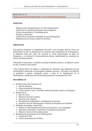 MANUAL DE PRÁCTICAS DE TOPOGRAFÍA Y CARTOGRAFÍA
103
PRÁCTICA Nº 12
Fotogrametría/Fotointerpretación. Uso de material fotogramétrico
ESQUEMA
Obtención de la fotografía aérea. El vuelo fotogramétrico
Análisis de los elementos principales de un fotograma.
Visión estereoscópica y Fotointerpretación.
Paralajes y desniveles
Análisis de los elementos principales de una ortofotografía.
Digitalización de terrenos a partir de ortofotos.
OBJETIVOS
Esta práctica constituye el complemento necesario a los conceptos teóricos vistos con
anterioridad. En ella, se identificarán los elementos más importantes de un fotograma y
se deducirán datos del vuelo. Se ensayará la visión estereoscópica de pares de
fotogramas y se realizará la fotointerpretación básica, identificando los elementos de
interés más determinantes.
Utilizando el micrómetro, se medirá la paralaje de distintos puntos y se deducirá a partir
de ella, el desnivel entre puntos.
Como material básico de trabajo, se analizarán los elementos más importantes de una
ortofotografía, destacando sus principales utilidades prácticas. Utilizando este material,
se aprenderá a generar cartografía propia a partir de la digitalización de la
ortofotografía, usando para ello herramientas propias de un programa de CAD.
DESARROLLO
Identificación sobre fotograma de:
Marcas fiduciales.
Punto principal del fotograma.
Escala, altura de vuelo, velocidad, número de pasada, número de fotograma...
Deducción de:
Base de vuelo.
Distancia focal de la cámara.
Intervalo entre disparos.
Recubrimiento longitudinal y recubrimiento transversal.
Superficie neta de cada fotograma. Número de fotogramas por Hectárea.
Medición de paralajes y desniveles:
Definir en cada fotograma la posición de dos puntos y sus conjugados.
Determinar utilizando el micrómetro, la paralaje de cada punto.
Deducir el desnivel entre ambos puntos.
Identificación de elementos de la Ortofotografía:
Cuadrícula UTM.
Escala, numeración de ortofotos...
 