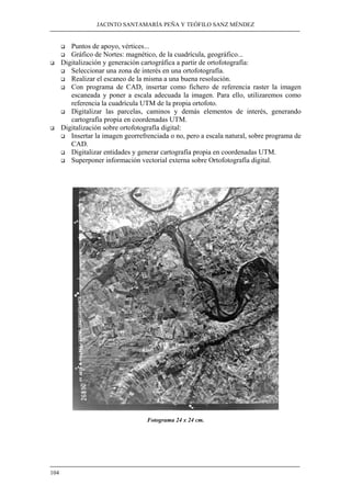 JACINTO SANTAMARÍA PEÑA Y TEÓFILO SANZ MÉNDEZ
104
Puntos de apoyo, vértices...
Gráfico de Nortes: magnético, de la cuadrícula, geográfico...
Digitalización y generación cartográfica a partir de ortofotografía:
Seleccionar una zona de interés en una ortofotografía.
Realizar el escaneo de la misma a una buena resolución.
Con programa de CAD, insertar como fichero de referencia raster la imagen
escaneada y poner a escala adecuada la imagen. Para ello, utilizaremos como
referencia la cuadrícula UTM de la propia ortofoto.
Digitalizar las parcelas, caminos y demás elementos de interés, generando
cartografía propia en coordenadas UTM.
Digitalización sobre ortofotografía digital:
Insertar la imagen georrefrenciada o no, pero a escala natural, sobre programa de
CAD.
Digitalizar entidades y generar cartografía propia en coordenadas UTM.
Superponer información vectorial externa sobre Ortofotografía digital.
Fotograma 24 x 24 cm.
 
