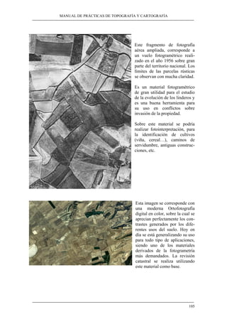 MANUAL DE PRÁCTICAS DE TOPOGRAFÍA Y CARTOGRAFÍA
105
Este fragmento de fotografía
aérea ampliada, corresponde a
un vuelo fotogramétrico reali-
zado en el año 1956 sobre gran
parte del territorio nacional. Los
límites de las parcelas rústicas
se observan con mucha claridad.
Es un material fotogramétrico
de gran utilidad para el estudio
de la evolución de los linderos y
es una buena herramienta para
su uso en conflictos sobre
invasión de la propiedad.
Sobre este material se podría
realizar fotointerpretación, para
la identificación de cultivos
(viña, cereal…), caminos de
servidumbre, antiguas construc-
ciones, etc.
Esta imagen se corresponde con
una moderna Ortofotografía
digital en color, sobre la cual se
aprecian perfectamente los con-
trastes generados por los dife-
rentes usos del suelo. Hoy en
día se está generalizando su uso
para todo tipo de aplicaciones,
siendo uno de los materiales
derivados de la fotogrametría
más demandados. La revisión
catastral se realiza utilizando
este material como base.
 