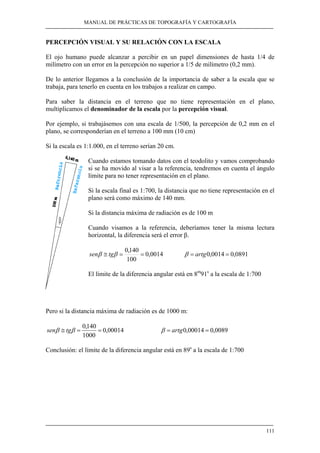 MANUAL DE PRÁCTICAS DE TOPOGRAFÍA Y CARTOGRAFÍA
111
PERCEPCIÓN VISUAL Y SU RELACIÓN CON LA ESCALA
El ojo humano puede alcanzar a percibir en un papel dimensiones de hasta 1/4 de
milímetro con un error en la percepción no superior a 1/5 de milímetro (0,2 mm).
De lo anterior llegamos a la conclusión de la importancia de saber a la escala que se
trabaja, para tenerlo en cuenta en los trabajos a realizar en campo.
Para saber la distancia en el terreno que no tiene representación en el plano,
multiplicamos el denominador de la escala por la percepción visual.
Por ejemplo, si trabajásemos con una escala de 1/500, la percepción de 0,2 mm en el
plano, se corresponderían en el terreno a 100 mm (10 cm)
Si la escala es 1:1.000, en el terreno serían 20 cm.
Cuando estamos tomando datos con el teodolito y vamos comprobando
si se ha movido al visar a la referencia, tendremos en cuenta el ángulo
límite para no tener representación en el plano.
Si la escala final es 1:700, la distancia que no tiene representación en el
plano será como máximo de 140 mm.
Si la distancia máxima de radiación es de 100 m
Cuando visamos a la referencia, deberíamos tener la misma lectura
horizontal, la diferencia será el error β.
0014,0
100
140,0
==≅ ββ tgsen 0891,00014,0 == artgβ
El límite de la diferencia angular está en 8m
91s
a la escala de 1:700
Pero si la distancia máxima de radiación es de 1000 m:
00014,0
1000
140,0
==≅ ββ tgsen 0089,000014,0 == artgβ
Conclusión: el límite de la diferencia angular está en 89s
a la escala de 1:700
 