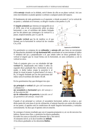 JACINTO SANTAMARÍA PEÑA Y TEÓFILO SANZ MÉNDEZ
12
d-Un anteojo situado en la alidada, móvil dentro de ella en un plano vertical. Así con
estos movimientos se puede apuntar o colimar a cualquier punto del espacio.
El fundamento de todo goniómetro es el siguiente: si desde un punto C en la vertical de
un punto c, señalado en el terreno, se dirigen visuales a dos puntos A y B.
El ángulo acimutal que interesa en topografía no es
el ACB, sino el de su proyección sobre un plano
horizontal, o sea, el rectilíneo del diedro formado
por los dos planos que contengan a la vertical Cc y
pasen, respectivamente, por A y por B.
El ángulo vertical que ha de medirse es el que
forman con la horizontal la vertical de las visuales
CA y CB.
Un goniómetro se compone de un colimador o anteojo oO, que tiene un movimiento
de basculación alrededor del eje horizontal hH, arrastrando en su movimiento el índice
V solidario del eje y perpendicular a él, que señala sobre un disco graduado fijo y
vertical el ángulo que la visual forma con la horizontal, en unos eclímetros y con la
vertical en otros.
Todo el conjunto gira a su vez alrededor del eje
vertical Cc, desplazando otro índice i sobre un
segundo disco graduado fijo y horizontal; de este
modo, si dicho índice ocupa la posición i, al
dirigir la visual al punto A girará hasta i’ al visar a
B y el ángulo formado por las dos posiciones del
índice será el rectilíneo del diedro ACcB.
En los goniómetros hay que distinguir tres ejes:
eje principal o vertical (de giro del instrumento
o alidada Cc)
eje secundario u horizontal (giro del anteojo o
de basculación hh)
eje de colimación o de puntería (coincide con el
eje geométrico del anteojo, visual oO)
Cuando el eje principal es vertical, el secundario horizontal, ambos se cortan y, por
dicho punto de corte pasa el eje de colimación, el anteojo bascula con centro de rotación
en ése punto, el aparato está en condiciones de medir ángulos horizontales y verticales
correctamente. Se dice que el aparato está en estación.
Se consigue el mismo resultado que con el esquema propuesto si, en vez de moverse los
índices, fuesen éstos fijos, y giratorios los discos graduados.
En todos los casos se necesita un elemento fijo y otro móvil.
Al elemento móvil, se le da el nombre de alidada.
A los discos graduados se les denomina limbos.
 