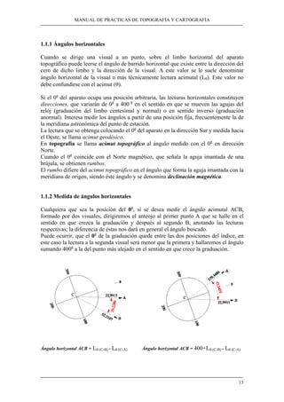 MANUAL DE PRÁCTICAS DE TOPOGRAFÍA Y CARTOGRAFÍA
13
1.1.1 Ángulos horizontales
Cuando se dirige una visual a un punto, sobre el limbo horizontal del aparato
topográfico puede leerse el ángulo de barrido horizontal que existe entre la dirección del
cero de dicho limbo y la dirección de la visual. A este valor se le suele denominar
ángulo horizontal de la visual o más técnicamente lectura acimutal (Lθ). Este valor no
debe confundirse con el acimut (θ).
Si el 0g
del aparato ocupa una posición arbitraria, las lecturas horizontales constituyen
direcciones, que variarán de 0g
a 400 g
en el sentido en que se mueven las agujas del
reloj (graduación del limbo centesimal y normal) o en sentido inverso (graduación
anormal). Interesa medir los ángulos a partir de una posición fija, frecuentemente la de
la meridiana astronómica del punto de estación.
La lectura que se obtenga colocando el 0g
del aparato en la dirección Sur y medida hacia
el Oeste, se llama acimut geodésico.
En topografía se llama acimut topográfico al ángulo medido con el 0g
en dirección
Norte.
Cuando el 0g
coincide con el Norte magnético, que señala la aguja imantada de una
brújula, se obtienen rumbos.
El rumbo difiere del acimut topográfico en el ángulo que forma la aguja imantada con la
meridiana de origen, siendo éste ángulo y se denomina declinación magnética.
1.1.2 Medida de ángulos horizontales
Cualquiera que sea la posición del 0g
, si se desea medir el ángulo acimutal ACB,
formado por dos visuales, dirigiremos el anteojo al primer punto A que se halle en el
sentido en que crezca la graduación y después al segundo B, anotando las lecturas
respectivas; la diferencia de éstas nos dará en general el ángulo buscado.
Puede ocurrir, que el 0g
de la graduación quede entre las dos posiciones del índice, en
este caso la lectura a la segunda visual será menor que la primera y hallaremos el ángulo
sumando 400g
a la del punto más alejado en el sentido en que crece la graduación.
Ángulo horizontal ACB = Lθ (C-B) - Lθ (C-A) Ángulo horizontal ACB = 400+Lθ (C-B) - Lθ (C-A)
 