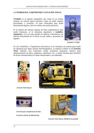 JACINTO SANTAMARÍA PEÑA Y TEÓFILO SANZ MÉNDEZ
16
1.3 TEODOLITO, TAQUÍMETRO Y ESTACIÓN TOTAL
Teodolito es el aparato topográfico que reúne en un mismo
montaje un sistema óptico–mecánico capaz de medir ángulos
horizontales y verticales. Al estar construidos para medir
básicamente ángulos, éstos los miden con mucha precisión.
Si el retículo del anteojo dispone de hilos estadimétricos para
medir distancias, se le denomina taquímetro o teodolito-
taquímetro. A la vez estos pueden ser ópticos o electrónicos, en
función básicamente de la forma en que miden y presentan los
ángulos.
Teodolito T-2 Wild
Si a los Teodolitos o Taquímetros electrónicos se les incorpora un sistema para medir
las distancias por algún sistema electromagnético, se empieza a hablar ya de Estación
Total. Además, esta Estaciones suelen incorporar programas internos para
almacenamiento de datos, replanteos, superficies, etc., y tienen sistemas para transferir
de forma semiautomática los datos almacenados a un ordenador.
Estación Total Topcon
Conexión para transferencia de datos
Conexión a fuente de alimentación
Estación Total Topcon. Detalle de la pantalla
 
