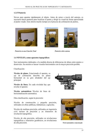 MANUAL DE PRÁCTICAS DE TOPOGRAFÍA Y CARTOGRAFÍA
19
1.3.5 Puntería
Sirven para apuntar rápidamente al objeto. Antes de mirar a través del anteojo, es
necesario hacer puntería para localizar el punto y dirigir la visual de forma aproximada
al punto visado. Esto ahorra mucho tiempo en el proceso de colimación de puntos,
Puntería en una Estación Total Puntería sobre antena
1.4 NIVELES, como aparatos topográficos
Son instrumentos dedicados a la medida directa de diferencias de altura entre puntos o
desniveles. Su misión es lanzar visuales horizontales con la mayor precisión posible.
Clasificación:
Niveles de plano. Estacionado el aparato, su
eje de colimación describe un plano
horizontal en su giro alrededor del eje
principal.
Niveles de línea. En cada nivelada hay que
nivelar el aparato.
Niveles automáticos Niveles de línea de
horizontalización automática.
Otra clasificación, según la precisión:
Niveles de construcción y pequeña precisión,
utilizados en obras públicas, hidráulicas y agrícolas.
Niveles de mediana precisión, utilizados en ingeniería
civil incluso de precisión y en itinerarios de
nivelación topográfica.
Niveles de alta precisión, utilizados en nivelaciones
topográficas e itinerarios geodésicos, en nivelaciones
de alta precisión. Nivel automático estacionado
 