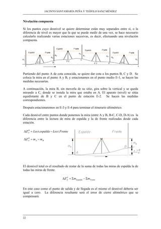 JACINTO SANTAMARÍA PEÑA Y TEÓFILO SANZ MÉNDEZ
22
Nivelación compuesta
Si los puntos cuyo desnivel se quiere determinar están muy separados entre sí, o la
diferencia de nivel es mayor que la que se puede medir de una vez, se hace necesario
calcularlo realizando varias estaciones sucesivas, es decir, efectuando una nivelación
compuesta.
Partiendo del punto A de cota conocida, se quiere dar cota a los puntos B, C y D. Se
coloca la mira en el punto A y B, y estacionamos en el punto medio E-1, se hacen las
medidas necesarias.
A continuación, la mira B, sin moverla de su sitio, gira sobre la vertical y se queda
mirando a C, donde se instala la mira que estaba en A. El aparato (nivel) se sitúa
equidistante de B y C en el punto de estación E-2. Se hacen las medidas
correspondientes.
Después estacionaremos en E-3 y E-4 para terminar el itinerario altimétrico.
Cada desnivel entre puntos donde ponemos la mira (entre A y B, B-C, C-D, D-A) es la
diferencia entre la lectura de mira de espalda y la de frente realizadas desde cada
estación.
El desnivel total es el resultado de restar de la suma de todas las miras de espalda la de
todas las miras de frente.
En este caso como el punto de salida y de llegada es el mismo el desnivel debería ser
igual a cero. La diferencia resultante será el error de cierre altimétrico que se
compensará.
FrenteLectespaldaLectZ B
A .. −=∆
BA
B
A mmZ −=∆
FrenteEspalda
Z
A mmZ Σ−Σ=∆
 