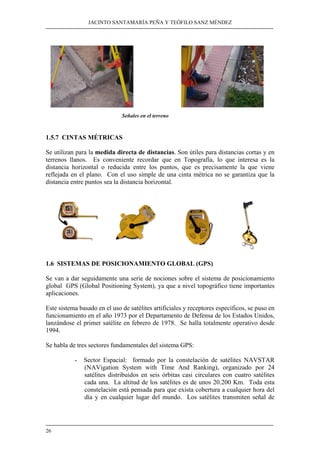 JACINTO SANTAMARÍA PEÑA Y TEÓFILO SANZ MÉNDEZ
26
Señales en el terreno
1.5.7 CINTAS MÉTRICAS
Se utilizan para la medida directa de distancias. Son útiles para distancias cortas y en
terrenos llanos. Es conveniente recordar que en Topografía, lo que interesa es la
distancia horizontal o reducida entre los puntos, que es precisamente la que viene
reflejada en el plano. Con el uso simple de una cinta métrica no se garantiza que la
distancia entre puntos sea la distancia horizontal.
1.6 SISTEMAS DE POSICIONAMIENTO GLOBAL (GPS)
Se van a dar seguidamente una serie de nociones sobre el sistema de posicionamiento
global GPS (Global Positioning System), ya que a nivel topográfico tiene importantes
aplicaciones.
Este sistema basado en el uso de satélites artificiales y receptores específicos, se puso en
funcionamiento en el año 1973 por el Departamento de Defensa de los Estados Unidos,
lanzándose el primer satélite en febrero de 1978. Se halla totalmente operativo desde
1994.
Se habla de tres sectores fundamentales del sistema GPS:
- Sector Espacial: formado por la constelación de satélites NAVSTAR
(NAVigation System with Time And Ranking), organizado por 24
satélites distribuidos en seis órbitas casi circulares con cuatro satélites
cada una. La altitud de los satélites es de unos 20.200 Km. Toda esta
constelación está pensada para que exista cobertura a cualquier hora del
día y en cualquier lugar del mundo. Los satélites transmiten señal de
 