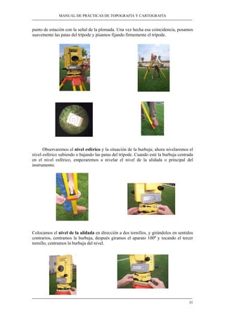 MANUAL DE PRÁCTICAS DE TOPOGRAFÍA Y CARTOGRAFÍA
31
punto de estación con la señal de la plomada. Una vez hecha esa coincidencia, posamos
suavemente las patas del trípode y pisamos fijando firmemente el trípode.
Observaremos el nivel esférico y la situación de la burbuja; ahora nivelaremos el
nivel esférico subiendo o bajando las patas del trípode. Cuando esté la burbuja centrada
en el nivel esférico, empezaremos a nivelar el nivel de la alidada o principal del
instrumento.
Colocamos el nivel de la alidada en dirección a dos tornillos, y girándolos en sentidos
contrarios, centramos la burbuja, después giramos el aparato 100g
y tocando el tercer
tornillo, centramos la burbuja del nivel.
 