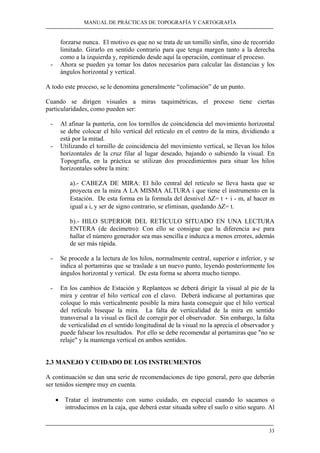 MANUAL DE PRÁCTICAS DE TOPOGRAFÍA Y CARTOGRAFÍA
33
forzarse nunca. El motivo es que no se trata de un tomillo sinfín, sino de recorrido
limitado. Girarlo en sentido contrario para que tenga margen tanto a la derecha
como a la izquierda y, repitiendo desde aquí la operación, continuar el proceso.
- Ahora se pueden ya tomar los datos necesarios para calcular las distancias y los
ángulos horizontal y vertical.
A todo este proceso, se le denomina generalmente “colimación” de un punto.
Cuando se dirigen visuales a miras taquimétricas, el proceso tiene ciertas
particularidades, como pueden ser:
- Al afinar la puntería, con los tornillos de coincidencia del movimiento horizontal
se debe colocar el hilo vertical del retículo en el centro de la mira, dividiendo a
está por la mitad.
- Utilizando el tornillo de coincidencia del movimiento vertical, se llevan los hilos
horizontales de la cruz filar al lugar deseado, bajando o subiendo la visual. En
Topografía, en la práctica se utilizan dos procedimientos para situar los hilos
horizontales sobre la mira:
a).- CABEZA DE MIRA: El hilo central del retículo se lleva hasta que se
proyecta en la mira A LA MISMA ALTURA i que tiene el instrumento en la
Estación. De esta forma en la formula del desnivel ∆Z= t + i - m, al hacer m
igual a i, y ser de signo contrario, se eliminan, quedando ∆Z= t.
b).- HILO SUPERIOR DEL RETÍCULO SITUADO EN UNA LECTURA
ENTERA (de decímetro): Con ello se consigue que la diferencia a-c para
hallar el número generador sea mas sencilla e induzca a menos errores, además
de ser más rápida.
- Se procede a la lectura de los hilos, normalmente central, superior e inferior, y se
indica al portamiras que se traslade a un nuevo punto, leyendo posteriormente los
ángulos horizontal y vertical. De esta forma se ahorra mucho tiempo.
- En los cambios de Estación y Replanteos se deberá dirigir la visual al pie de la
mira y centrar el hilo vertical con el clavo. Deberá indicarse al portamiras que
coloque lo más verticalmente posible la mira hasta conseguir que el hilo vertical
del retículo biseque la mira. La falta de verticalidad de la mira en sentido
transversal a la visual es fácil de corregir por el observador. Sin embargo, la falta
de verticalidad en el sentido longitudinal de la visual no la aprecia el observador y
puede falsear los resultados. Por ello se debe recomendar al portamiras que "no se
relaje" y la mantenga vertical en ambos sentidos.
2.3 MANEJO Y CUIDADO DE LOS INSTRUMENTOS
A continuación se dan una serie de recomendaciones de tipo general, pero que deberán
ser tenidos siempre muy en cuenta.
• Tratar el instrumento con sumo cuidado, en especial cuando lo sacamos o
introducimos en la caja, que deberá estar situada sobre el suelo o sitio seguro. Al
 
