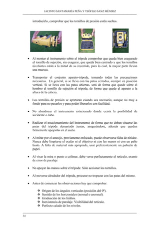 JACINTO SANTAMARÍA PEÑA Y TEÓFILO SANZ MÉNDEZ
34
introducirlo, comprobar que los tornillos de presión estén sueltos.
• Al montar el instrumento sobre el trípode comprobar que queda bien asegurado
el tornillo de sujeción, sin exagerar, que queda bien centrado y que los tornillos
nivelantes están a la mitad de su recorrido, para lo cual, la mayor parte llevan
una muesca.
• Transportar el conjunto aparato-trípode, tomando todas las precauciones
necesarias. En general, si se lleva con las patas cerradas, siempre en posición
vertical. Si se lleva con las patas abiertas, será de forma que quede sobre el
hombro el tornillo de sujeción al trípode, de forma que quede el aparato a la
altura de la cabeza.
• Los tornillos de presión se apretaran cuando sea necesario, aunque no muy a
fondo para no pasarlos y para poder liberarlos con facilidad.
• No abandonar el instrumento estacionado donde exista la posibilidad de
accidente o robo.
• Realizar el estacionamiento del instrumento de forma que no deban situarse las
patas del trípode demasiado juntas, asegurándose, además que queden
firmemente apoyadas en el suelo.
• Al mirar por el anteojo, previamente enfocado, puede observarse falta de nitidez.
Nunca debe limpiarse el ocular ni el objetivo ni con las manos ni con un paño
basto. A falta de material más apropiado, usar preferentemente un pañuelo de
papel.
• Al visar la mira o punto a colimar, debe verse perfectamente el retículo, exento
de error de paralaje
• No apoyar las manos sobre el trípode. Sólo accionar los tornillos.
• Al moverse alrededor del trípode, procurar no tropezar con las patas del mismo.
• Antes de comenzar las observaciones hay que comprobar:
Origen de los ángulos verticales (posición del 0g
).
Sentido de los horizontales (normal o anormal).
Graduación de los limbos.
Inexistencia de paralaje. Visibilidad del retículo.
Perfecto calado de los niveles.
 